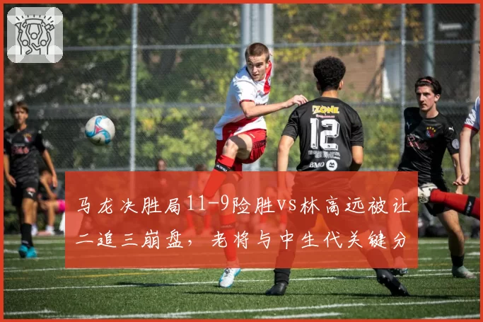 马龙决胜局11-9险胜vs林高远被让二追三崩盘,老将与中生代关键分处理差距明显