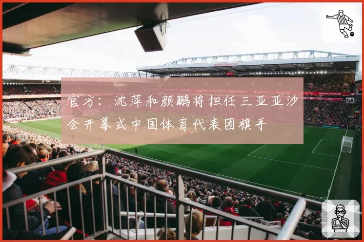 官方：沈萍和颜鹏将担任三亚亚沙会开幕式中国体育代表团旗手