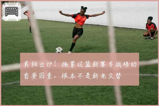 真相出炉!拖累辽篮新赛季战绩的首要因素,根本不是新老交替