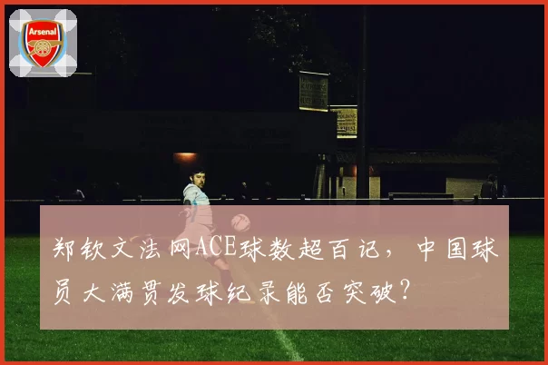 郑钦文法网ACE球数超百记,中国球员大满贯发球纪录能否突破?