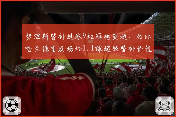 努涅斯替补进球9粒冠绝英超，对比哈兰德首发场均1.1球超级替补价值再定义