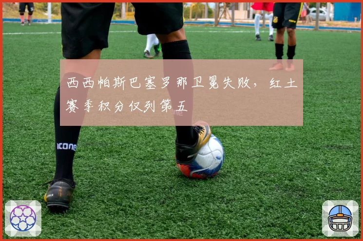 西西帕斯巴塞罗那卫冕失败,红土赛季积分仅列第五