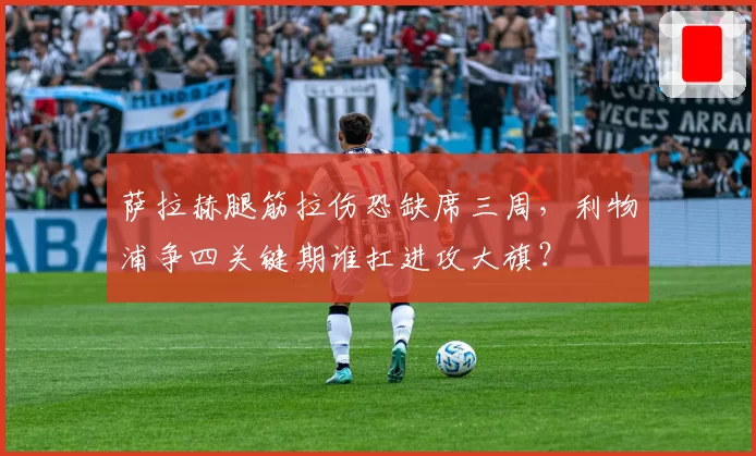 萨拉赫腿筋拉伤恐缺席三周,利物浦争四关键期谁扛进攻大旗?