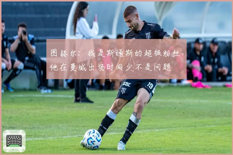 图赫尔:我是斯通斯的超级粉丝,他在曼城出场时间少不是问题