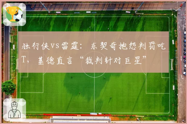 独行侠vs雷霆：东契奇抱怨判罚吃T，基德直言“裁判针对巨星”