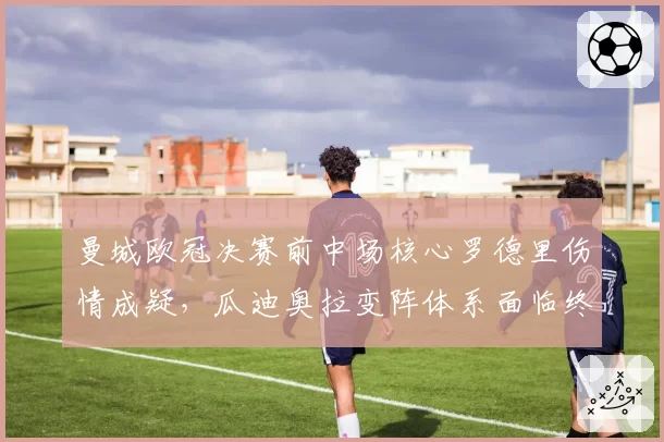 曼城欧冠决赛前中场核心罗德里伤情成疑，瓜迪奥拉变阵体系面临终极考验