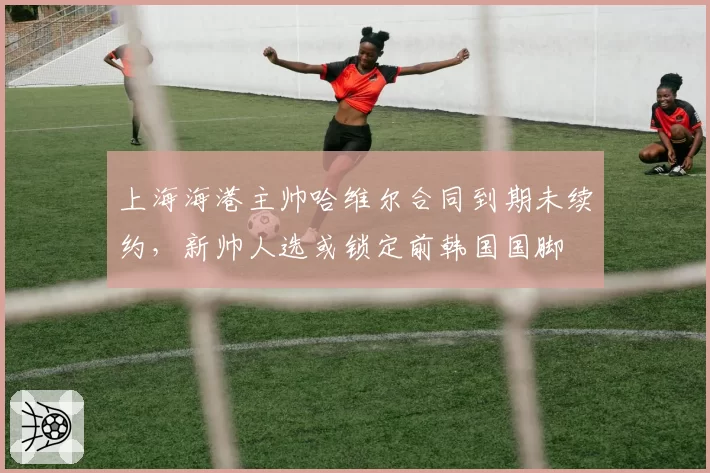 上海海港主帅哈维尔合同到期未续约，新帅人选或锁定前韩国国脚