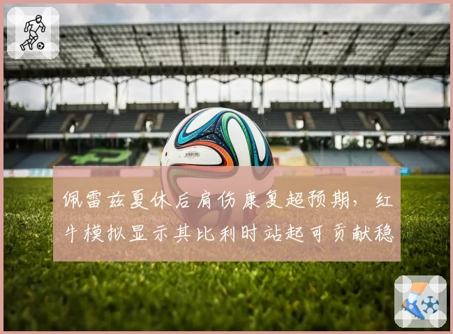 佩雷兹夏休后肩伤康复超预期，红牛模拟显示其比利时站起可贡献稳定积分
