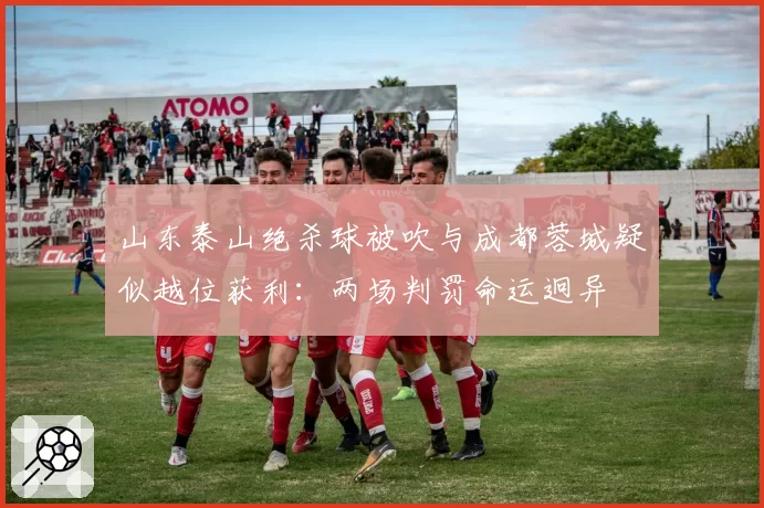 山东泰山绝杀球被吹与成都蓉城疑似越位获利：两场判罚命运迥异