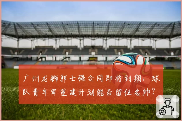 广州龙狮郭士强合同即将到期，球队青年军重建计划能否留住名帅？