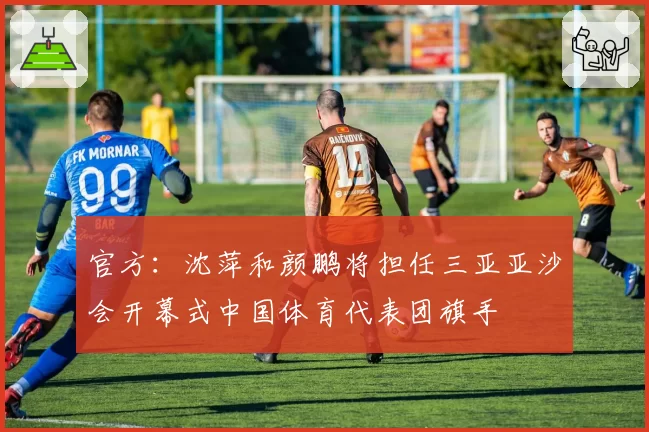 官方：沈萍和颜鹏将担任三亚亚沙会开幕式中国体育代表团旗手