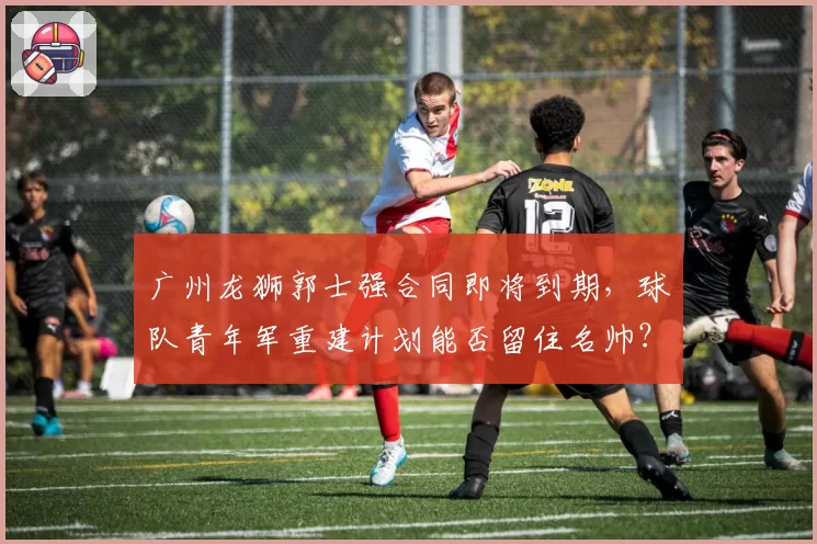 广州龙狮郭士强合同即将到期，球队青年军重建计划能否留住名帅？