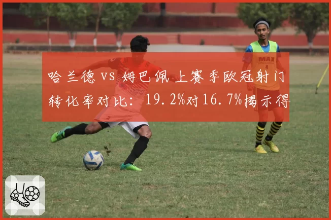 哈兰德 vs 姆巴佩 上赛季欧冠射门转化率对比：19.2%对16.7%揭示得分效率差异