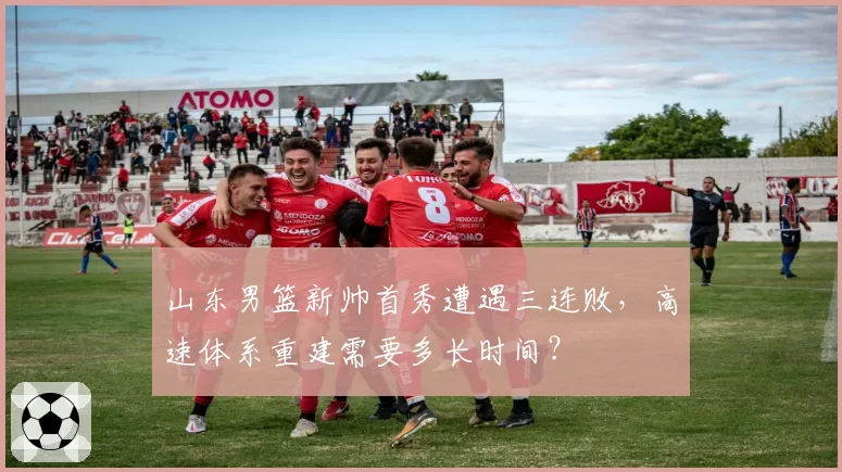 山东男篮新帅首秀遭遇三连败，高速体系重建需要多长时间？