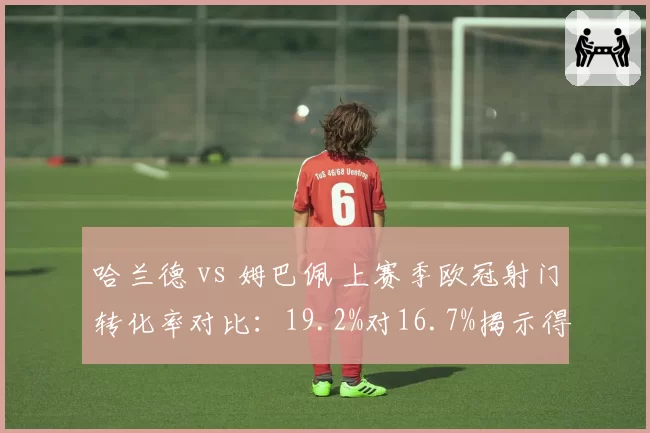 哈兰德 vs 姆巴佩 上赛季欧冠射门转化率对比：19.2%对16.7%揭示得分效率差异