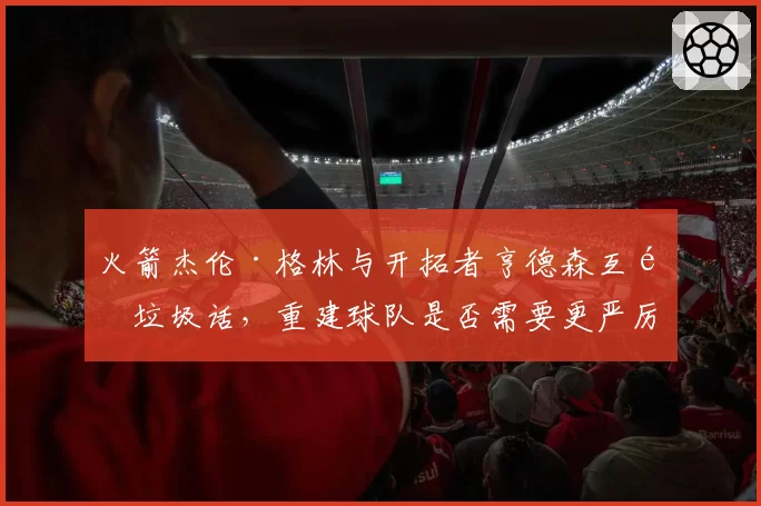 火箭杰伦·格林与开拓者亨德森互飙垃圾话，重建球队是否需要更严厉的纪律管控？