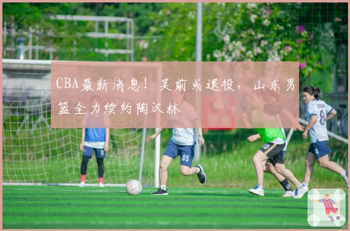 CBA最新消息!吴前或退役,山东男篮全力续约陶汉林