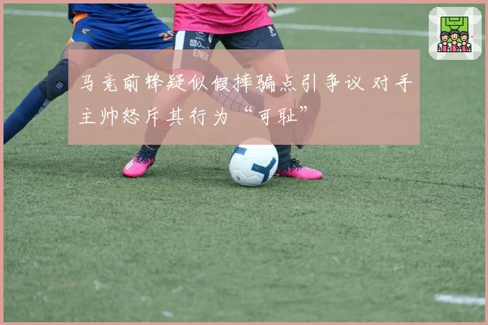 马竞前锋疑似假摔骗点引争议 对手主帅怒斥其行为“可耻”