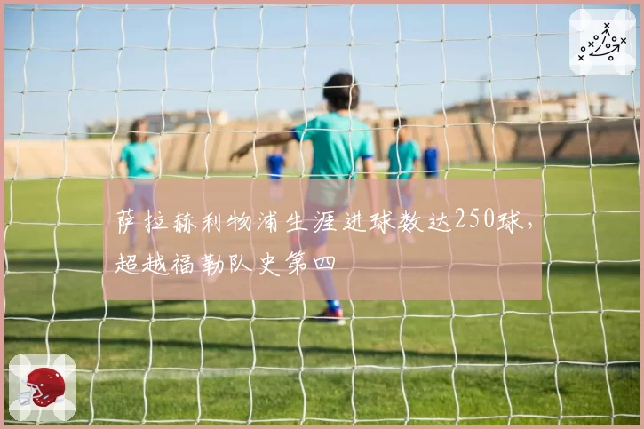 萨拉赫利物浦生涯进球数达250球，超越福勒队史第四