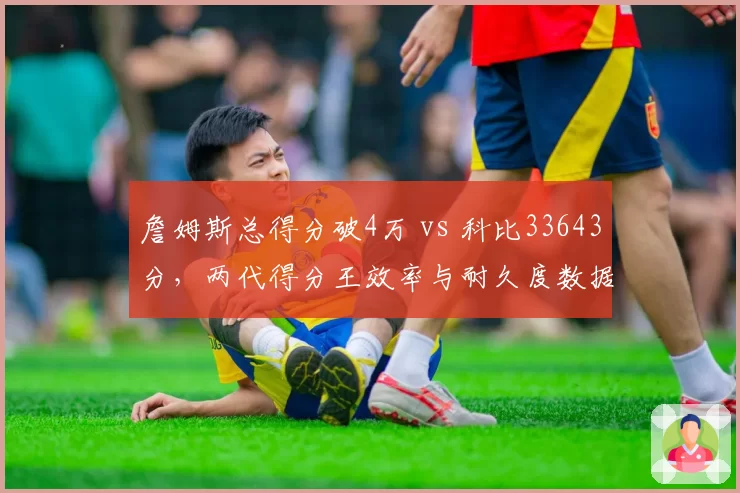 詹姆斯总得分破4万 vs 科比33643分，两代得分王效率与耐久度数据深度拆解