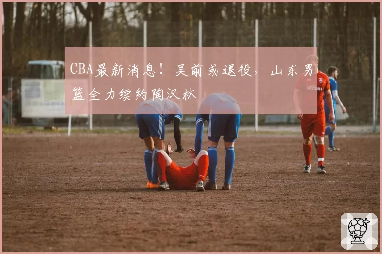 CBA最新消息！吴前或退役，山东男篮全力续约陶汉林