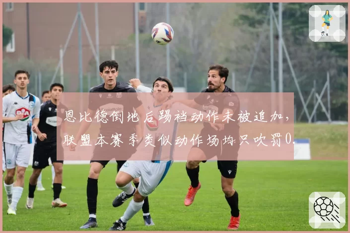 恩比德倒地后踢裆动作未被追加，联盟本赛季类似动作场均只吹罚0.3次