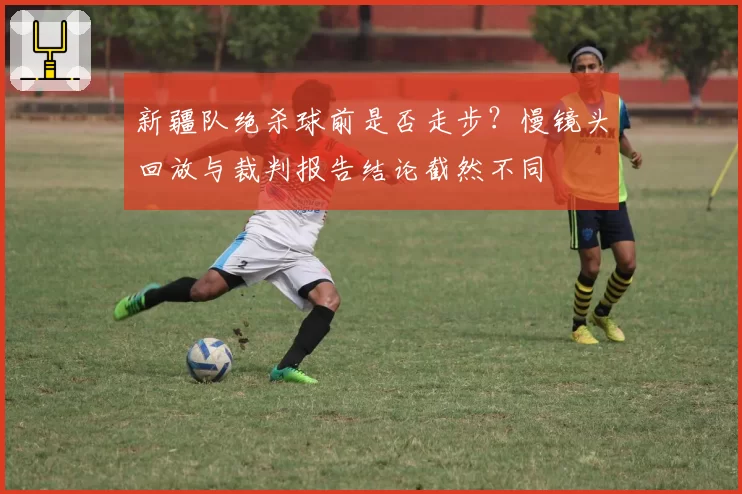 新疆队绝杀球前是否走步？慢镜头回放与裁判报告结论截然不同