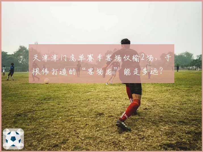 天津津门虎单赛季客场仅输2场，于根伟打造的“客场龙”能走多远？