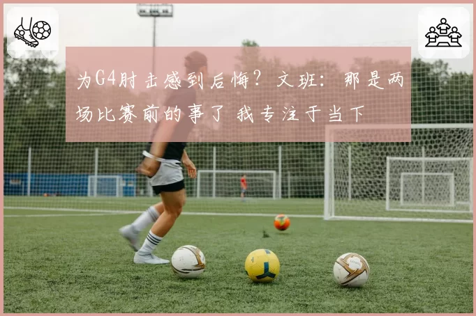 为G4肘击感到后悔？文班：那是两场比赛前的事了 我专注于当下