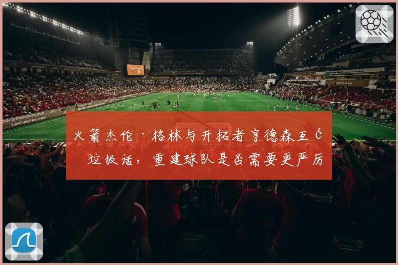 火箭杰伦·格林与开拓者亨德森互飙垃圾话，重建球队是否需要更严厉的纪律管控？
