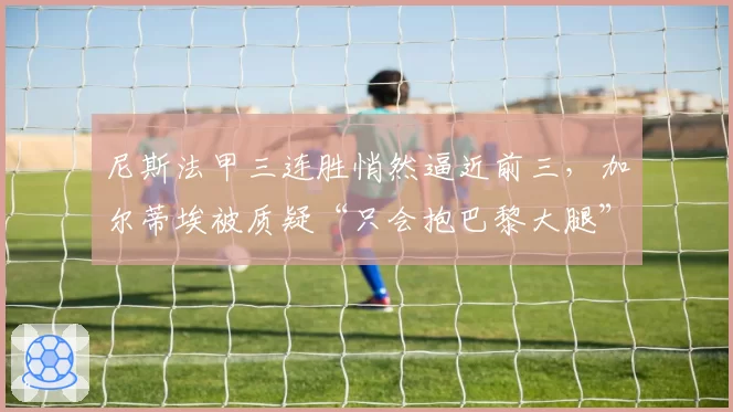 尼斯法甲三连胜悄然逼近前三,加尔蒂埃被质疑“只会抱巴黎大腿”