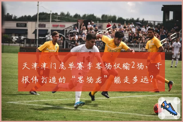 天津津门虎单赛季客场仅输2场，于根伟打造的“客场龙”能走多远？