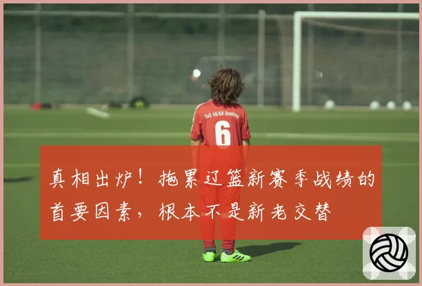 真相出炉!拖累辽篮新赛季战绩的首要因素,根本不是新老交替