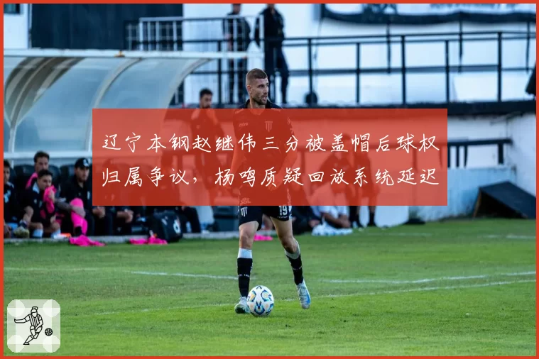 辽宁本钢赵继伟三分被盖帽后球权归属争议，杨鸣质疑回放系统延迟影响判罚