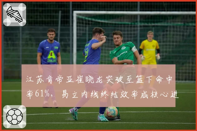 江苏肯帝亚崔晓龙突破至篮下命中率61%,易立内线终结效率成核心进攻武器