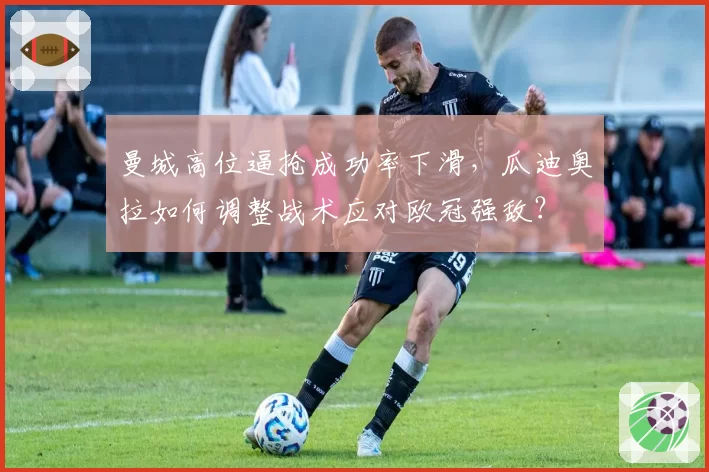 曼城高位逼抢成功率下滑，瓜迪奥拉如何调整战术应对欧冠强敌？