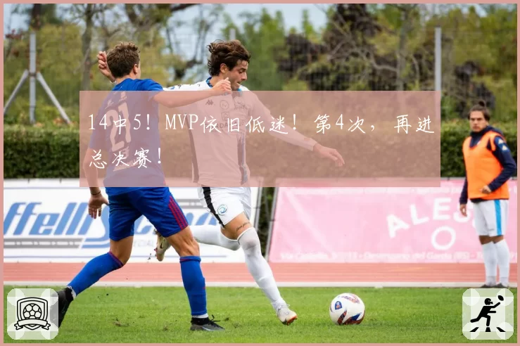14中5！MVP依旧低迷！第4次，再进总决赛！