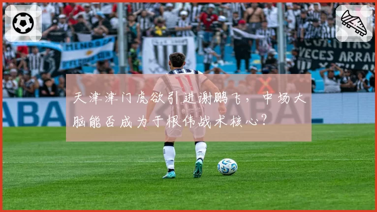 天津津门虎欲引进谢鹏飞，中场大脑能否成为于根伟战术核心？