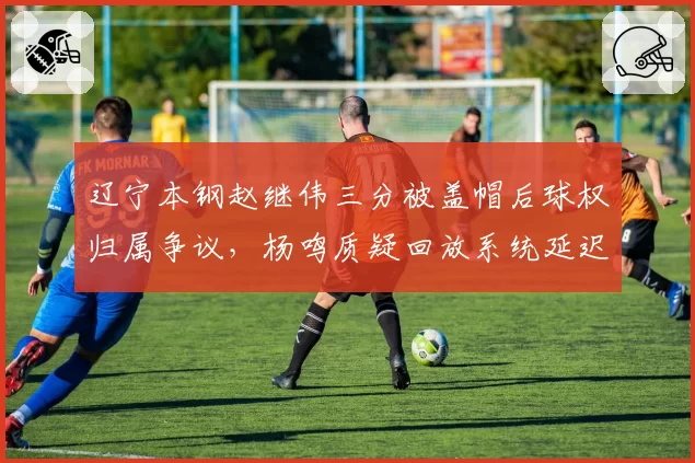 辽宁本钢赵继伟三分被盖帽后球权归属争议，杨鸣质疑回放系统延迟影响判罚