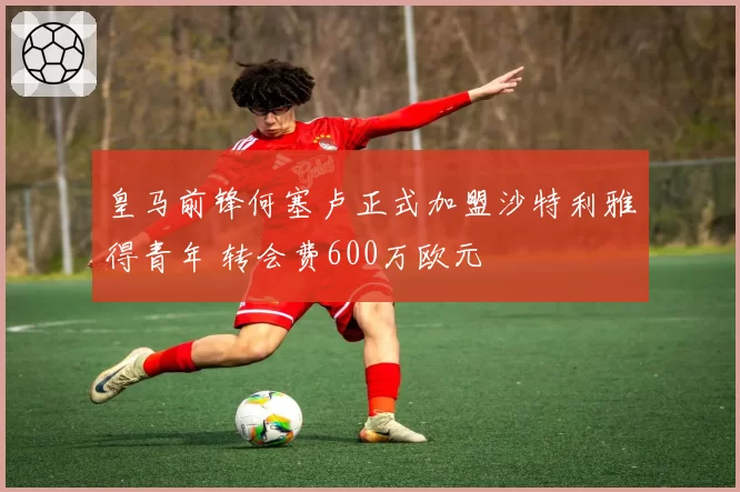 皇马前锋何塞卢正式加盟沙特利雅得青年 转会费600万欧元