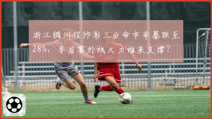浙江稠州程帅澎三分命中率暴跌至28%,季后赛外线火力谁来支撑?