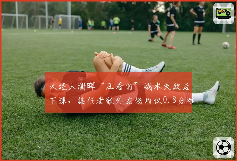大连人谢晖“压着打”战术失效后下课，接任者张外龙场均仅0.8分难挽降级