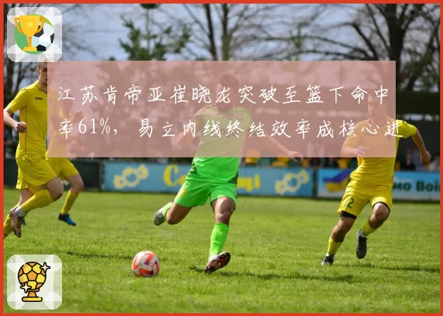 江苏肯帝亚崔晓龙突破至篮下命中率61%,易立内线终结效率成核心进攻武器