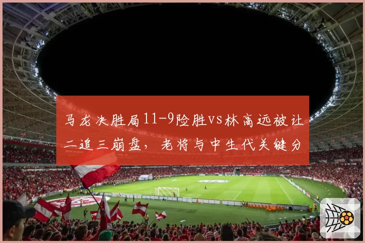马龙决胜局11-9险胜vs林高远被让二追三崩盘,老将与中生代关键分处理差距明显