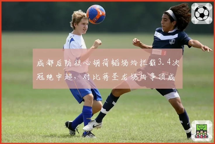 成都后防核心胡荷韬场均拦截3.4次冠绝中超，对比蒋圣龙场均争顶成功7.2次更具空霸属性