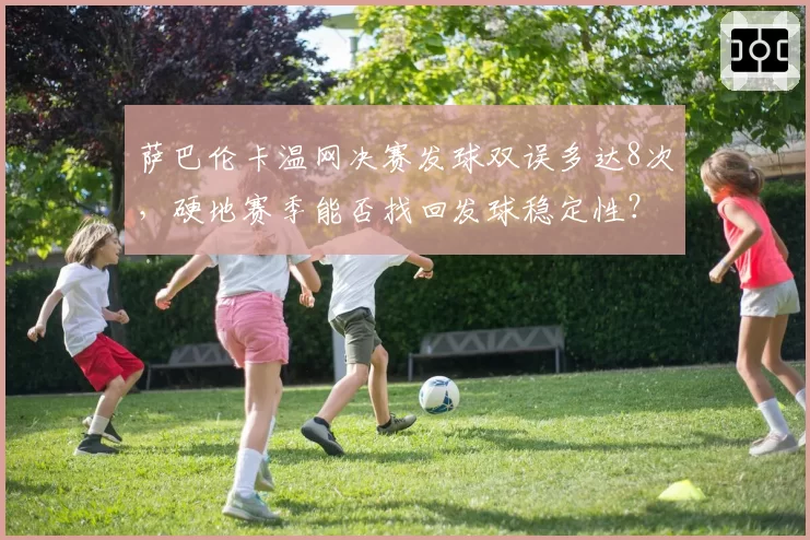 萨巴伦卡温网决赛发球双误多达8次，硬地赛季能否找回发球稳定性？