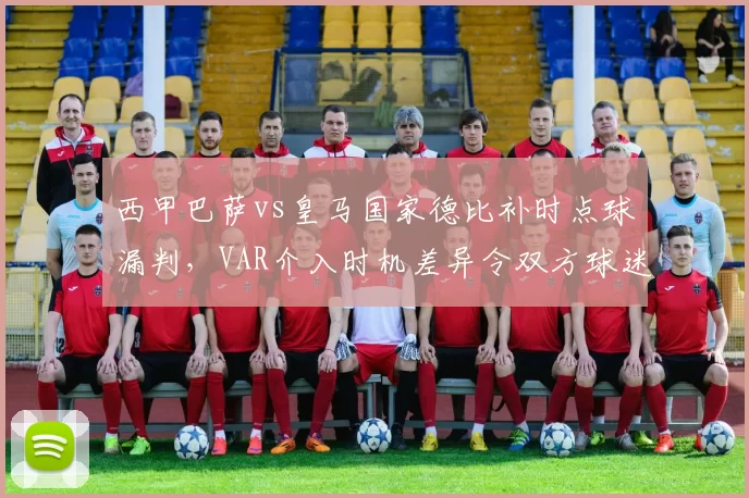 西甲巴萨vs皇马国家德比补时点球漏判，VAR介入时机差异令双方球迷不满