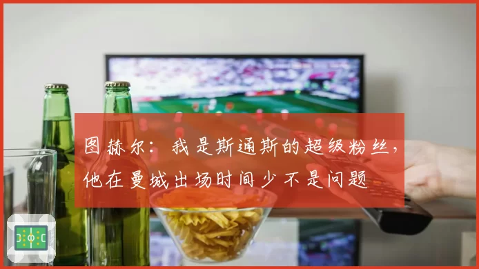 图赫尔：我是斯通斯的超级粉丝，他在曼城出场时间少不是问题