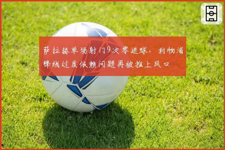 萨拉赫单场射门9次零进球，利物浦锋线过度依赖问题再被推上风口