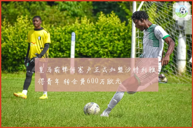 皇马前锋何塞卢正式加盟沙特利雅得青年 转会费600万欧元